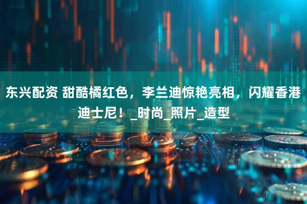 东兴配资 甜酷橘红色，李兰迪惊艳亮相，闪耀香港迪士尼！_时尚_照片_造型