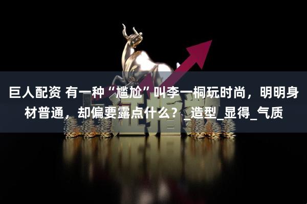 巨人配资 有一种“尴尬”叫李一桐玩时尚，明明身材普通，却偏要露点什么？_造型_显得_气质