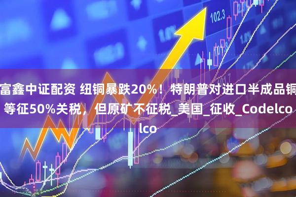 富鑫中证配资 纽铜暴跌20%！特朗普对进口半成品铜等征50%关税，但原矿不征税_美国_征收_Codelco