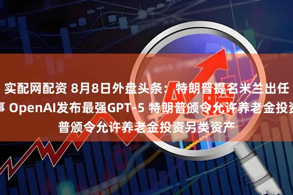 实配网配资 8月8日外盘头条:特朗普提名米兰出任美联储理事 OpenAI发布最强GPT-5 特朗普颁令允许养老金投资另类资产