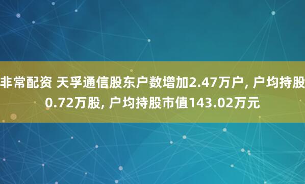 非常配资 天孚通信股东户数增加2.47万户, 户均持股0.72万股, 户均持股市值143.02万元