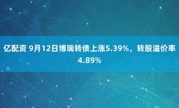 亿配资 9月12日博瑞转债上涨5.39%，转股溢价率4.89%