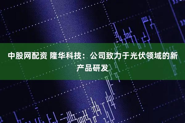 中股网配资 隆华科技：公司致力于光伏领域的新产品研发