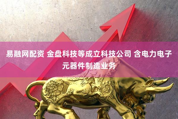 易融网配资 金盘科技等成立科技公司 含电力电子元器件制造业务